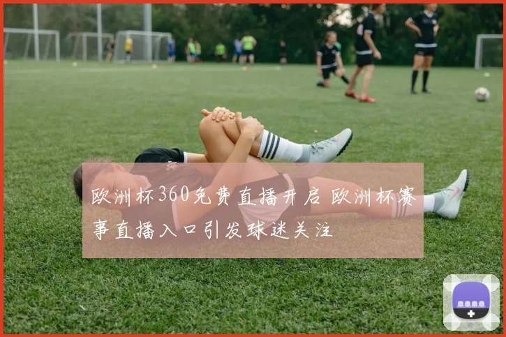 欧洲杯360免费直播开启 欧洲杯赛事直播入口引发球迷关注