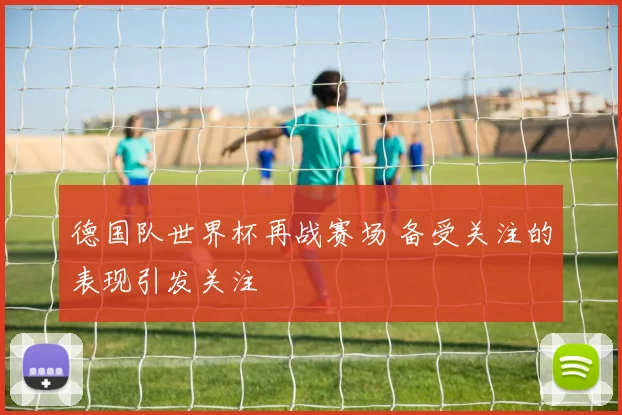 德国队世界杯再战赛场 备受关注的表现引发关注