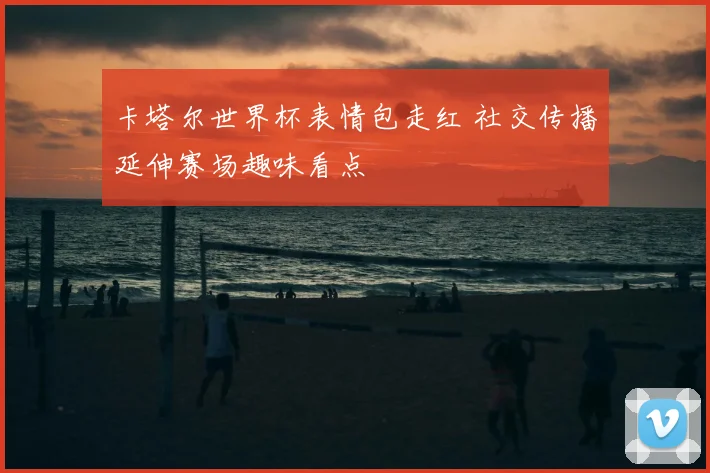卡塔尔世界杯表情包走红 社交传播延伸赛场趣味看点