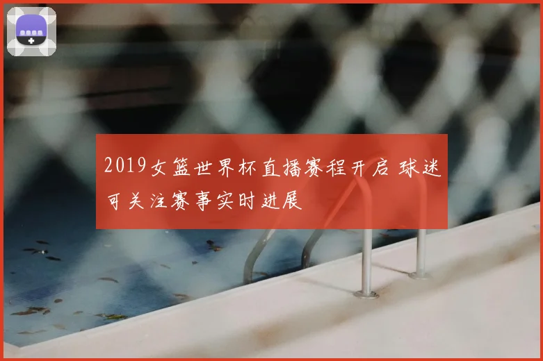 2019女篮世界杯直播赛程开启 球迷可关注赛事实时进展