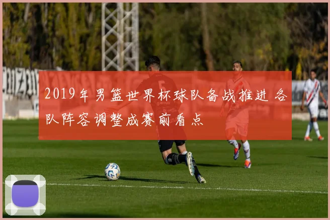 2019年男篮世界杯球队备战推进 各队阵容调整成赛前看点