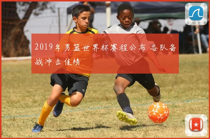 2019年男篮世界杯赛程公布 各队备战冲击佳绩