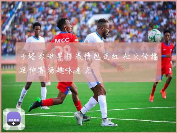 卡塔尔世界杯表情包走红 社交传播延伸赛场趣味看点