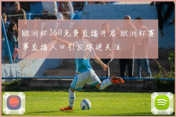 欧洲杯360免费直播开启 欧洲杯赛事直播入口引发球迷关注