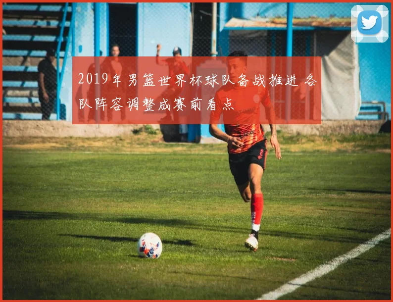 2019年男篮世界杯球队备战推进 各队阵容调整成赛前看点